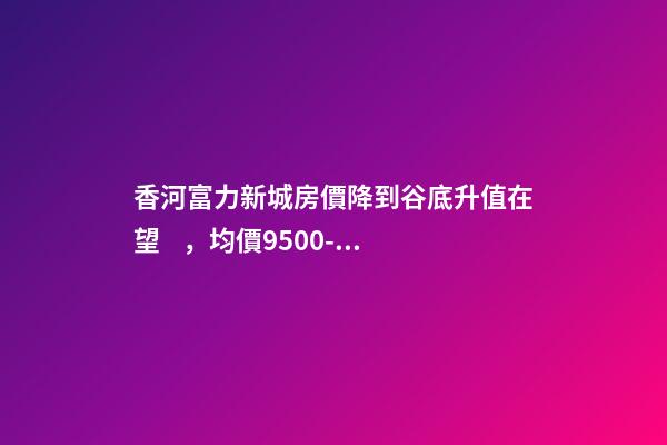 香河富力新城房價降到谷底升值在望，均價9500-10200送車位